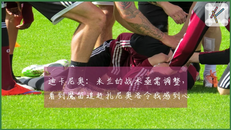 迪卡尼奥：米兰的战术亟需调整，看到魔笛追赶扎尼奥洛令我感到心痛