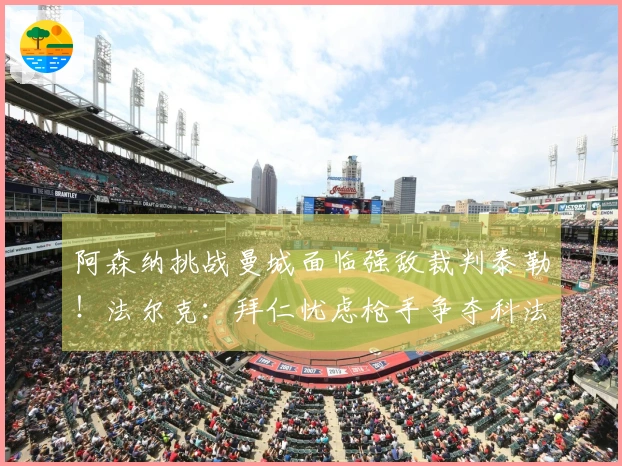 阿森纳挑战曼城面临强敌裁判泰勒！法尔克：拜仁忧虑枪手争夺科法内