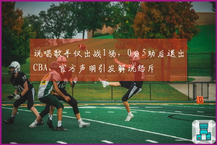 说唱歌手仅出战1场，0分5助后退出CBA，官方声明引发解说怒斥