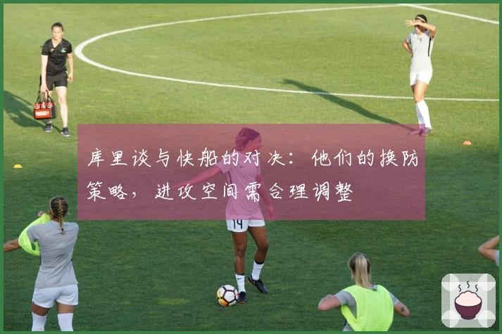 库里谈与快船的对决：他们的换防策略，进攻空间需合理调整