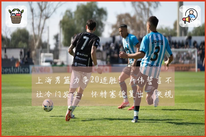 上海男篮力争20连胜！卢伟誓言不让冷门发生，怀特塞德复出，央视全程直播