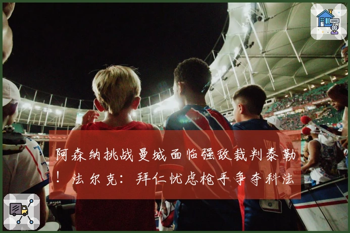 阿森纳挑战曼城面临强敌裁判泰勒！法尔克：拜仁忧虑枪手争夺科法内