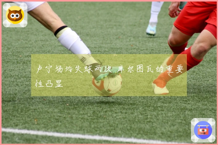 卢宁场均失球两次 库尔图瓦的重要性凸显
