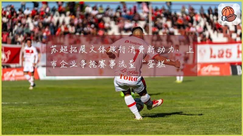 苏超拓展文体旅行消费新动力，上市企业争抢赛事流量“蛋糕”