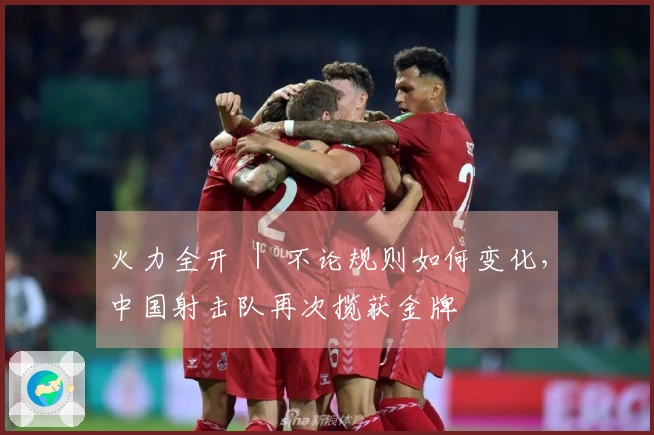 火力全开 ｜ 不论规则如何变化，中国射击队再次揽获金牌