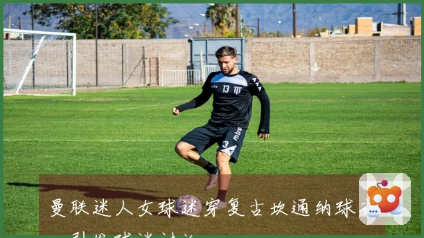 曼联迷人女球迷穿复古坎通纳球衣，引发球迷讨论