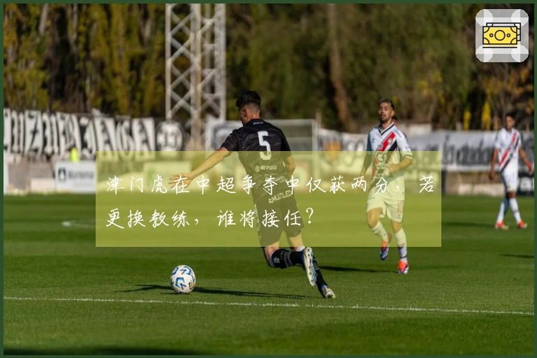 津门虎在中超争夺中仅获两分，若更换教练，谁将接任？