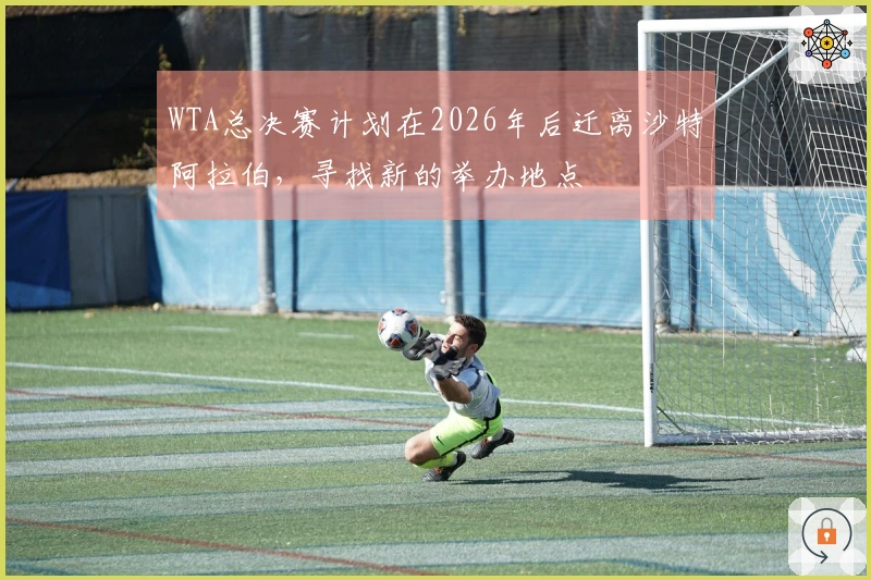 WTA总决赛计划在2026年后迁离沙特阿拉伯，寻找新的举办地点