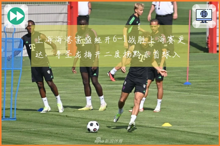 上海海港富盛经开6-1战胜上海赛更达，李圣龙梅开二度杨黔东首球入账