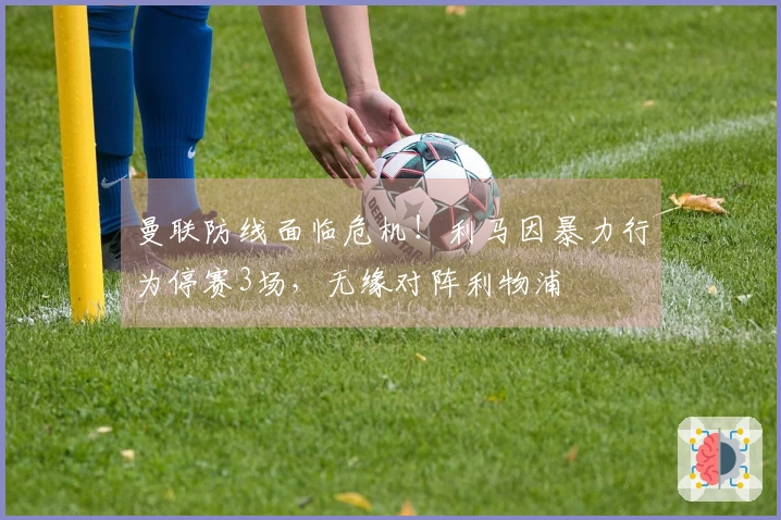 曼联防线面临危机！利马因暴力行为停赛3场，无缘对阵利物浦